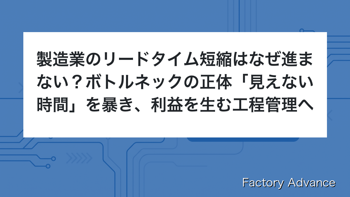 製造業のリードタイム短縮はなぜ進まない？ボトルネックの正体「見えない時間」を暴き、利益を生む工程管理へ