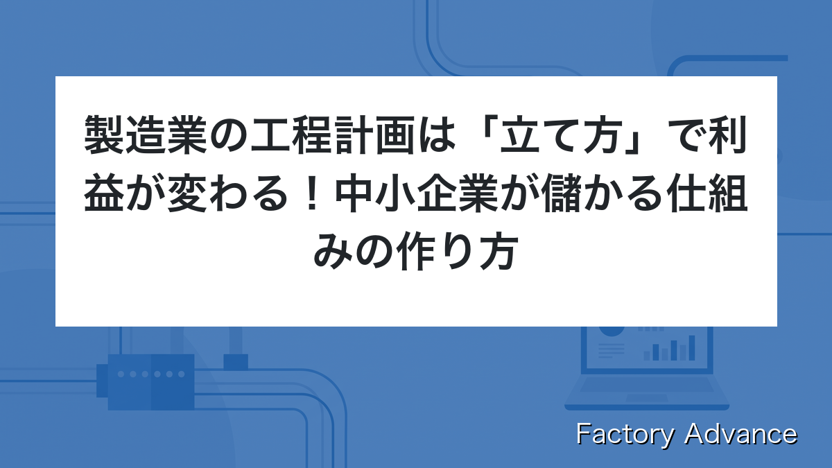 製造業の工程計画は「立て方」で利益が変わる！中小企業が儲かる仕組みの作り方