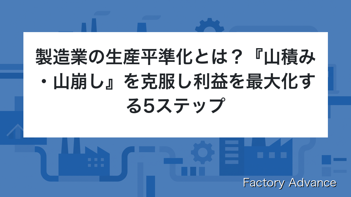 製造業の生産平準化とは？『山積み・山崩し』を克服し利益を最大化する5ステップ